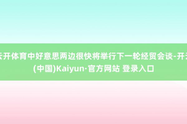 云开体育中好意思两边很快将举行下一轮经贸会谈-开云(中国)Kaiyun·官方网站 登录入口