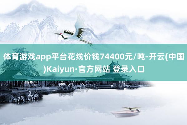 体育游戏app平台花线价钱74400元/吨-开云(中国)Kaiyun·官方网站 登录入口