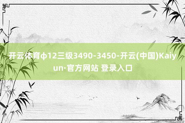 开云体育φ12三级3490-3450-开云(中国)Kaiyun·官方网站 登录入口