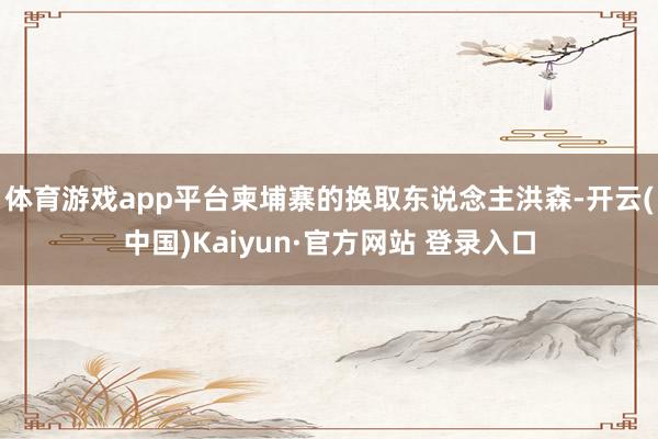 体育游戏app平台柬埔寨的换取东说念主洪森-开云(中国)Kaiyun·官方网站 登录入口