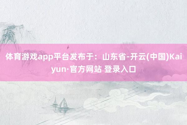 体育游戏app平台发布于：山东省-开云(中国)Kaiyun·官方网站 登录入口