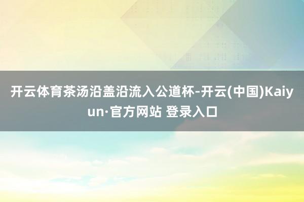 开云体育茶汤沿盖沿流入公道杯-开云(中国)Kaiyun·官方网站 登录入口