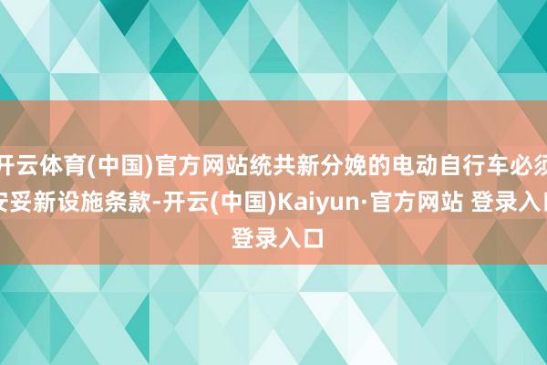 开云体育(中国)官方网站统共新分娩的电动自行车必须安妥新设施条款-开云(中国)Kaiyun·官方网站 登录入口
