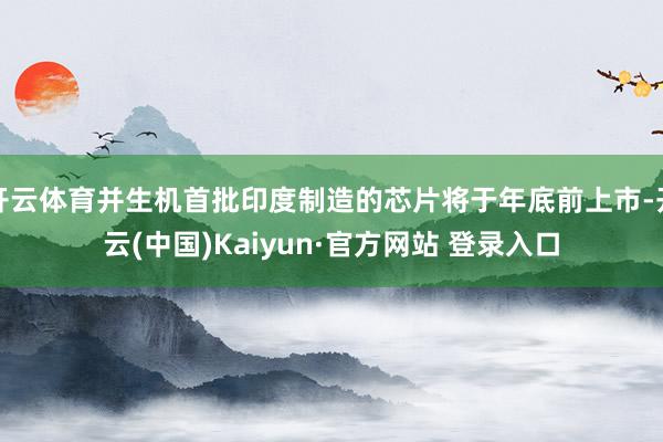 开云体育并生机首批印度制造的芯片将于年底前上市-开云(中国)Kaiyun·官方网站 登录入口