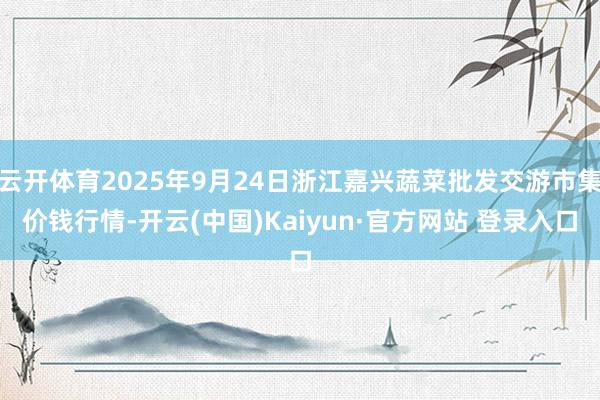 云开体育2025年9月24日浙江嘉兴蔬菜批发交游市集价钱行情-开云(中国)Kaiyun·官方网站 登录入口