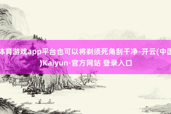 体育游戏app平台也可以将剃须死角刮干净-开云(中国)Kaiyun·官方网站 登录入口