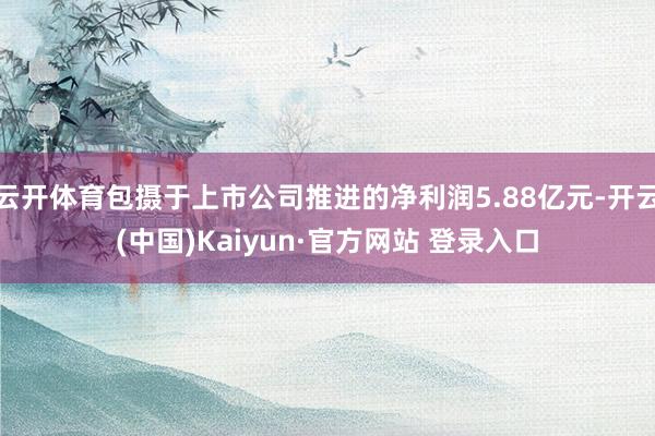 云开体育包摄于上市公司推进的净利润5.88亿元-开云(中国)Kaiyun·官方网站 登录入口