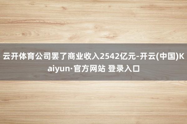 云开体育公司罢了商业收入2542亿元-开云(中国)Kaiyun·官方网站 登录入口