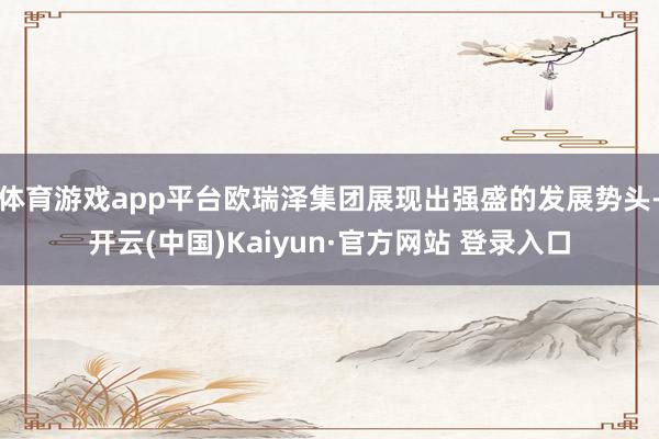 体育游戏app平台欧瑞泽集团展现出强盛的发展势头-开云(中国)Kaiyun·官方网站 登录入口