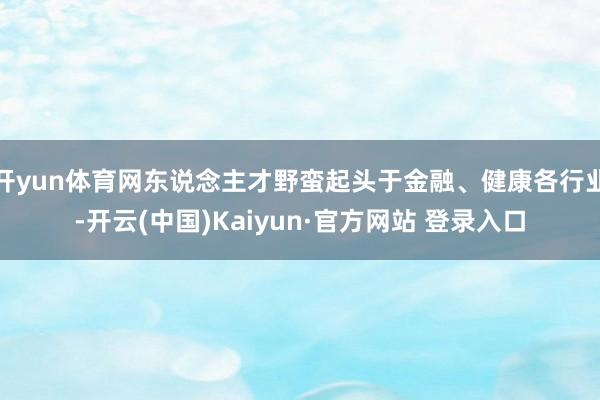 开yun体育网东说念主才野蛮起头于金融、健康各行业-开云(中国)Kaiyun·官方网站 登录入口