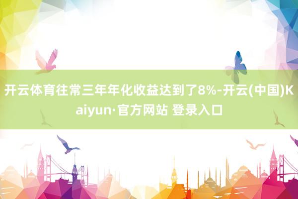 开云体育往常三年年化收益达到了8%-开云(中国)Kaiyun·官方网站 登录入口