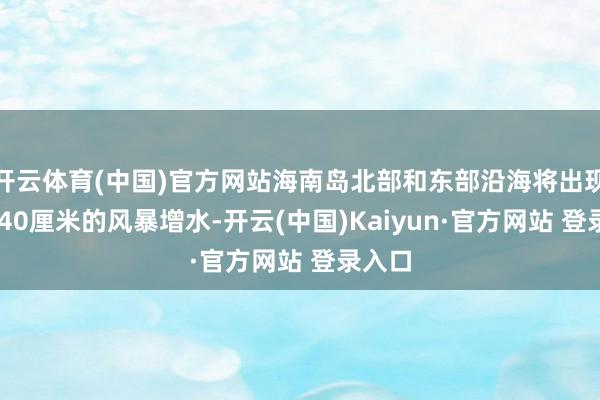 开云体育(中国)官方网站海南岛北部和东部沿海将出现20到40厘米的风暴增水-开云(中国)Kaiyun·官方网站 登录入口