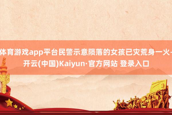 体育游戏app平台民警示意陨落的女孩已灾荒身一火-开云(中国)Kaiyun·官方网站 登录入口