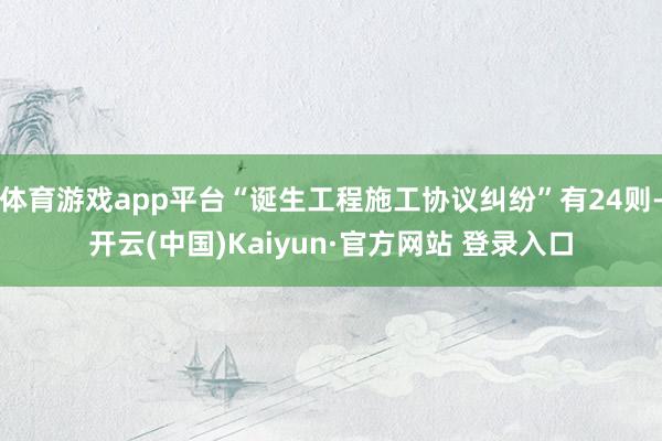 体育游戏app平台“诞生工程施工协议纠纷”有24则-开云(中国)Kaiyun·官方网站 登录入口