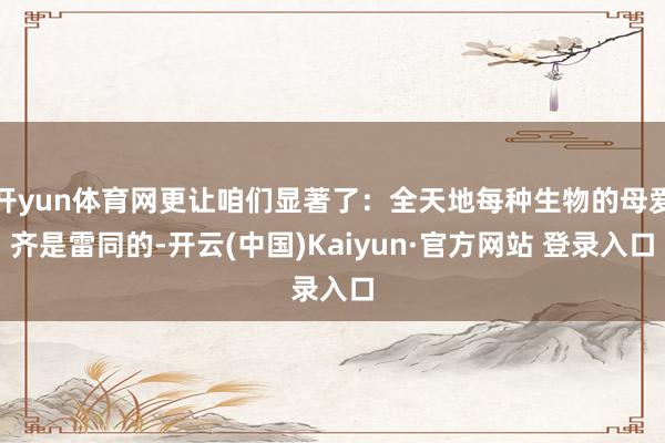 开yun体育网更让咱们显著了：全天地每种生物的母爱齐是雷同的-开云(中国)Kaiyun·官方网站 登录入口