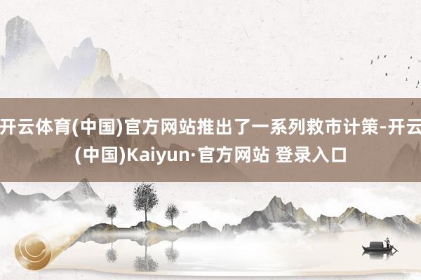 开云体育(中国)官方网站推出了一系列救市计策-开云(中国)Kaiyun·官方网站 登录入口
