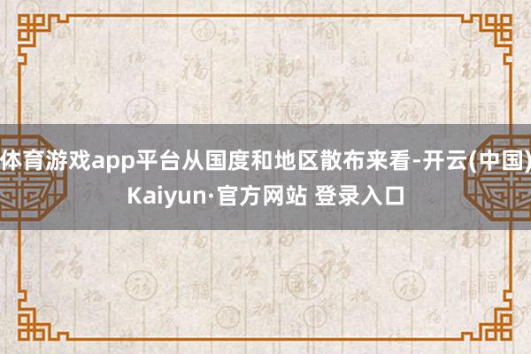 体育游戏app平台从国度和地区散布来看-开云(中国)Kaiyun·官方网站 登录入口
