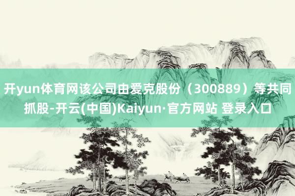 开yun体育网该公司由爱克股份（300889）等共同抓股-开云(中国)Kaiyun·官方网站 登录入口