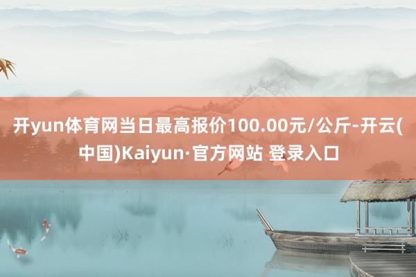 开yun体育网当日最高报价100.00元/公斤-开云(中国)Kaiyun·官方网站 登录入口