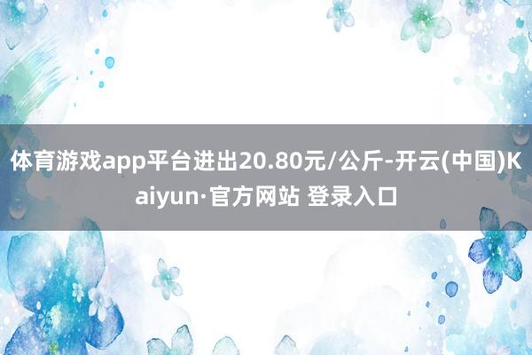 体育游戏app平台进出20.80元/公斤-开云(中国)Kaiyun·官方网站 登录入口