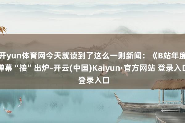 开yun体育网今天就读到了这么一则新闻：《B站年度弹幕“接”出炉-开云(中国)Kaiyun·官方网站 登录入口