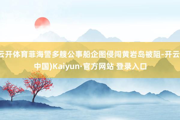 云开体育菲海警多艘公事船企图侵闯黄岩岛被阻-开云(中国)Kaiyun·官方网站 登录入口
