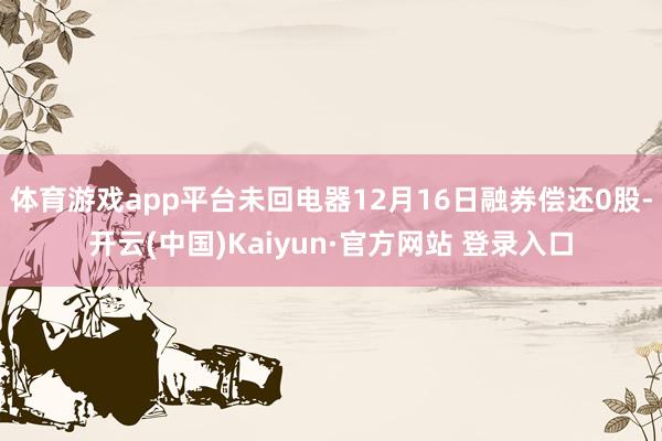 体育游戏app平台未回电器12月16日融券偿还0股-开云(中国)Kaiyun·官方网站 登录入口