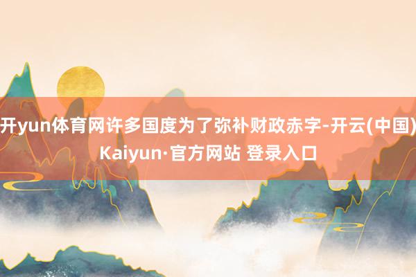 开yun体育网许多国度为了弥补财政赤字-开云(中国)Kaiyun·官方网站 登录入口