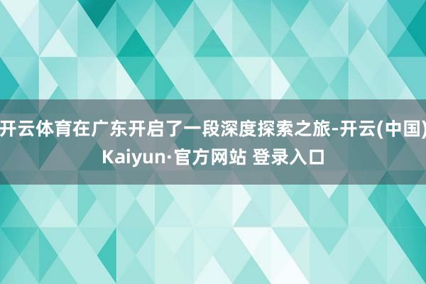 开云体育在广东开启了一段深度探索之旅-开云(中国)Kaiyun·官方网站 登录入口