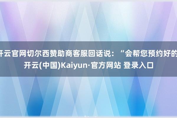 开云官网切尔西赞助商客服回话说:“会帮您预约好的-开云(中国)Kaiyun·官方网站 登录入口