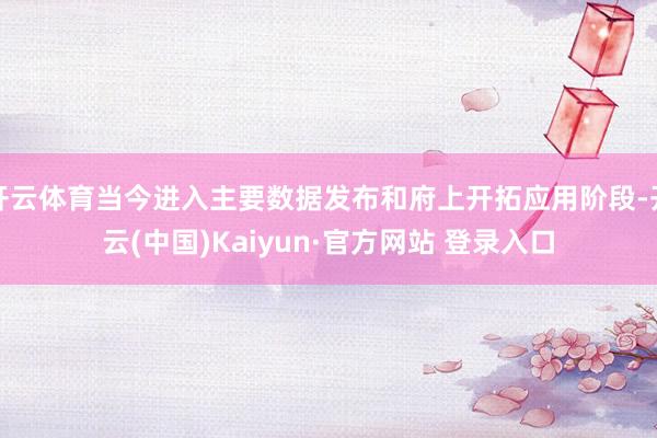 开云体育当今进入主要数据发布和府上开拓应用阶段-开云(中国)Kaiyun·官方网站 登录入口