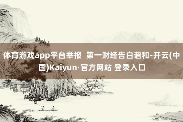 体育游戏app平台举报 第一财经告白谐和-开云(中国)Kaiyun·官方网站 登录入口
