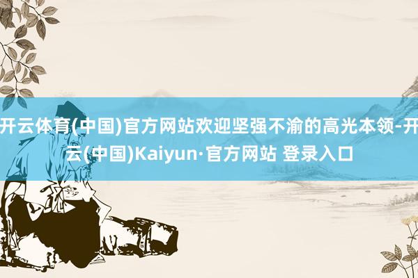 开云体育(中国)官方网站欢迎坚强不渝的高光本领-开云(中国)Kaiyun·官方网站 登录入口