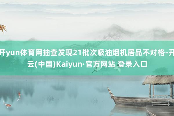 开yun体育网抽查发现21批次吸油烟机居品不对格-开云(中国)Kaiyun·官方网站 登录入口