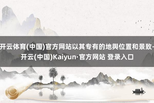 开云体育(中国)官方网站以其专有的地舆位置和景致-开云(中国)Kaiyun·官方网站 登录入口
