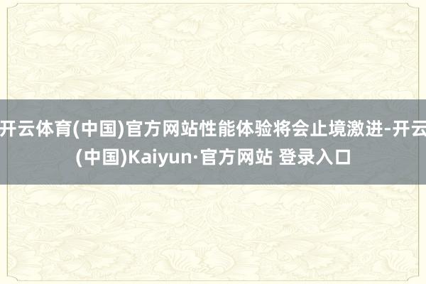 开云体育(中国)官方网站性能体验将会止境激进-开云(中国)Kaiyun·官方网站 登录入口