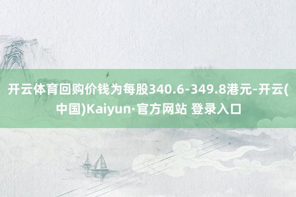 开云体育回购价钱为每股340.6-349.8港元-开云(中国)Kaiyun·官方网站 登录入口
