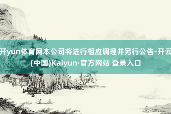 开yun体育网本公司将进行相应调理并另行公告-开云(中国)Kaiyun·官方网站 登录入口