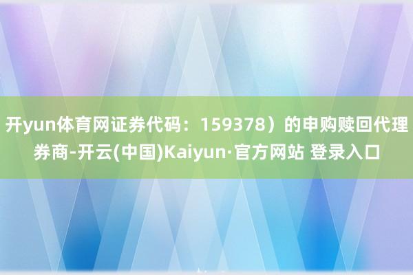开yun体育网证券代码:159378)的申购赎回代理券商-开云(中国)Kaiyun·官方网站 登录入口