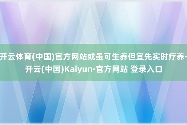 开云体育(中国)官方网站或虽可生养但宜先实时疗养-开云(中国)Kaiyun·官方网站 登录入口