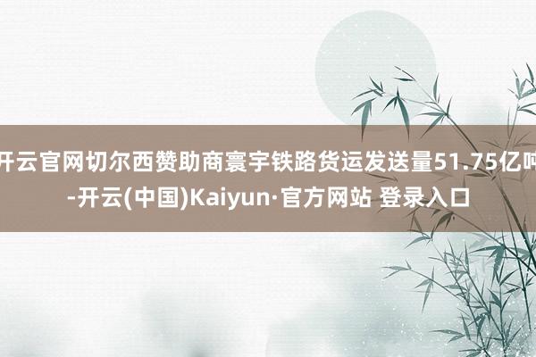 开云官网切尔西赞助商寰宇铁路货运发送量51.75亿吨-开云(中国)Kaiyun·官方网站 登录入口