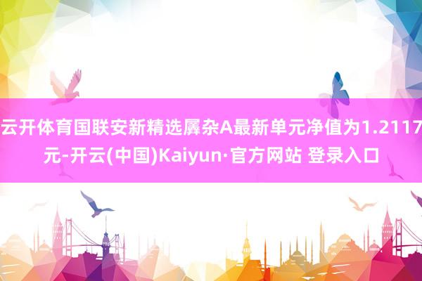 云开体育国联安新精选羼杂A最新单元净值为1.2117元-开云(中国)Kaiyun·官方网站 登录入口
