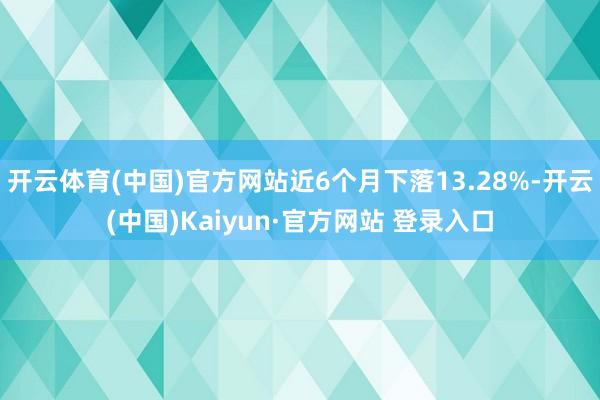 开云体育(中国)官方网站近6个月下落13.28%-开云(中国)Kaiyun·官方网站 登录入口