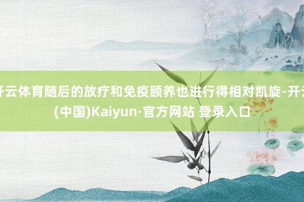 开云体育随后的放疗和免疫颐养也进行得相对凯旋-开云(中国)Kaiyun·官方网站 登录入口