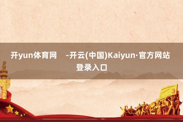 开yun体育网    -开云(中国)Kaiyun·官方网站 登录入口
