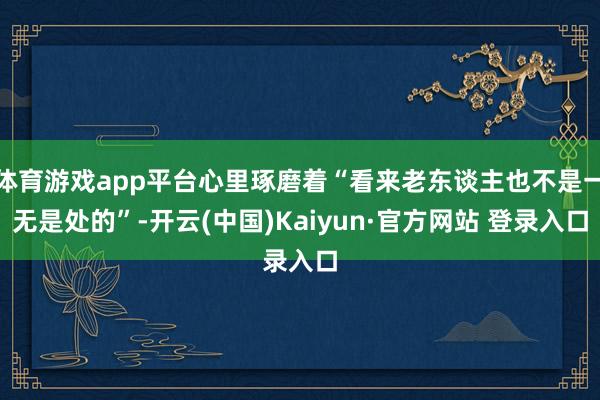 体育游戏app平台心里琢磨着“看来老东谈主也不是一无是处的”-开云(中国)Kaiyun·官方网站 登录入口