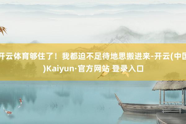 开云体育够住了！我都迫不足待地思搬进来-开云(中国)Kaiyun·官方网站 登录入口