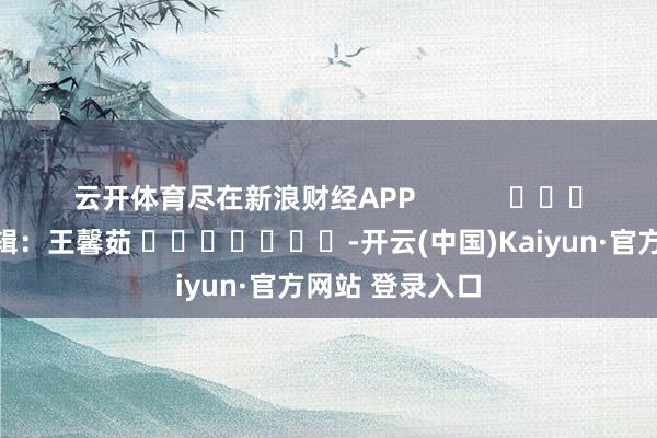 云开体育尽在新浪财经APP 包袱剪辑:王馨茹 -开云(中国)Kaiyun·官方网站 登录入口