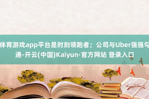 体育游戏app平台是时刻领跑者;公司与Uber强强勾通-开云(中国)Kaiyun·官方网站 登录入口