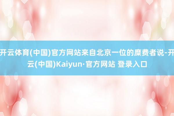开云体育(中国)官方网站来自北京一位的糜费者说-开云(中国)Kaiyun·官方网站 登录入口